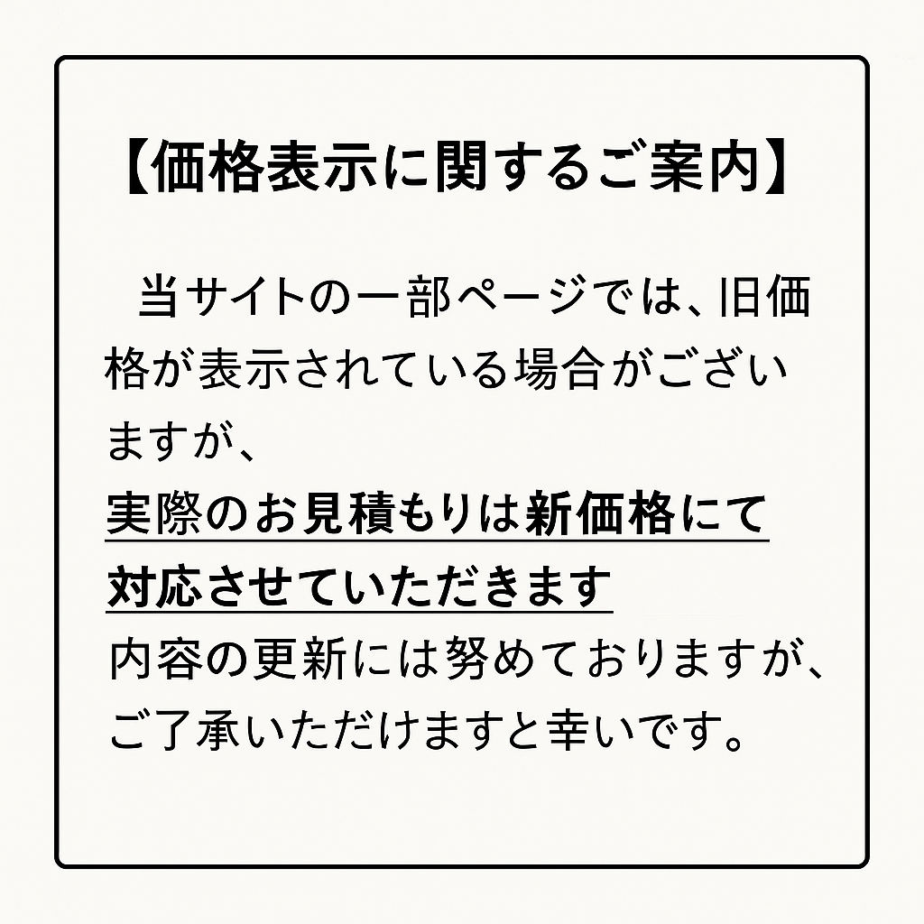 当ホームページ内の一部ページにおきまして、旧価格が表示されている場合がございます。表示価格にかかわらず、お見積もりは最新の価格（新価格）でのご案内となりますので、あらかじめご了承くださいますようお願い申し上げます。